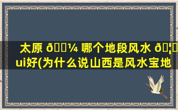 太原 🐼 哪个地段风水 🦍 zui
好(为什么说山西是风水宝地)